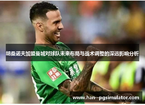 胡桑诺夫加盟曼城对球队未来布局与战术调整的深远影响分析 胡桑诺夫加盟曼城对球队未来布局与战术调整的深远影响分析