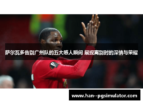 萨尔瓦多告别广州队的五大感人瞬间 展现离别时的深情与荣耀