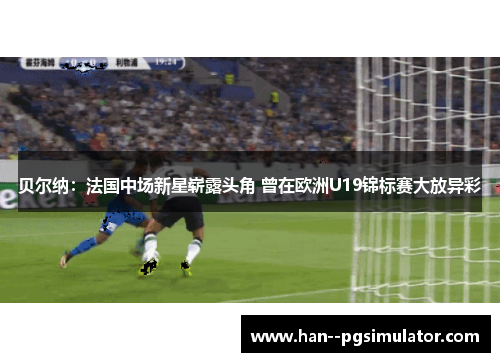 贝尔纳:法国中场新星崭露头角 曾在欧洲U19锦标赛大放异彩 贝尔纳:法国中场新星崭露头角 曾在欧洲U19锦标赛大放异彩