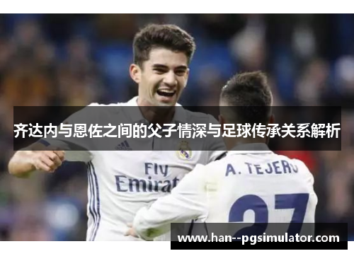 齐达内与恩佐之间的父子情深与足球传承关系解析 齐达内与恩佐之间的父子情深与足球传承关系解析