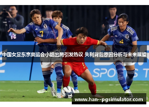 中国女足东京奥运会小组出局引发热议 失利背后原因分析与未来展望
