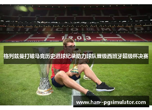 格列兹曼打破马竞历史进球纪录助力球队晋级西班牙超级杯决赛