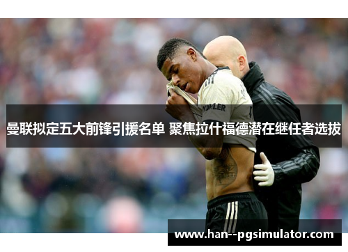 曼联拟定五大前锋引援名单 聚焦拉什福德潜在继任者选拔 曼联拟定五大前锋引援名单 聚焦拉什福德潜在继任者选拔