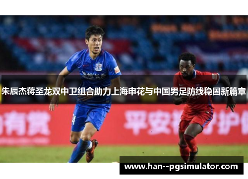 朱辰杰蒋圣龙双中卫组合助力上海申花与中国男足防线稳固新篇章 朱辰杰蒋圣龙双中卫组合助力上海申花与中国男足防线稳固新篇章