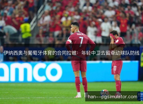 伊纳西奥与葡萄牙体育的合同拉锯:年轻中卫去留牵动球队防线 伊纳西奥与葡萄牙体育的合同拉锯:年轻中卫去留牵动球队防线